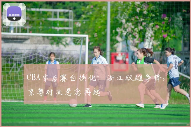 CBA季后赛白热化：浙江双雄争锋，京粤对决悬念再起