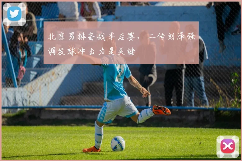 北京男排备战季后赛，二传刘泽强调发球冲击力是关键