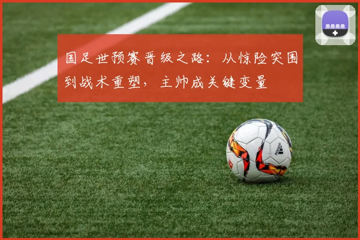 国足世预赛晋级之路:从惊险突围到战术重塑,主帅成关键变量