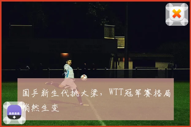 国乒新生代挑大梁，WTT冠军赛格局悄然生变