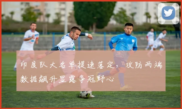 印度队大名单提速落定，攻防两端数据飙升显露争冠野心