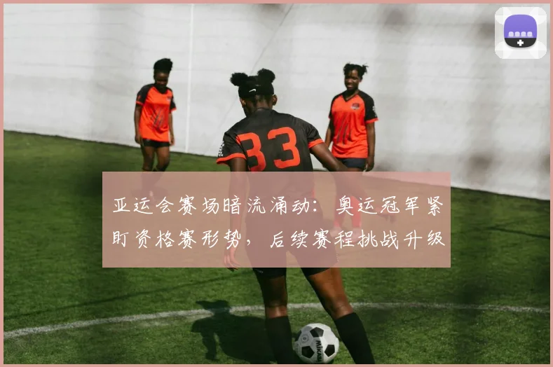 亚运会赛场暗流涌动：奥运冠军紧盯资格赛形势，后续赛程挑战升级