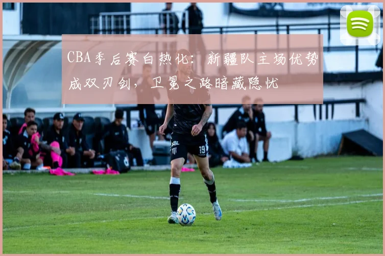 CBA季后赛白热化：新疆队主场优势成双刃剑，卫冕之路暗藏隐忧