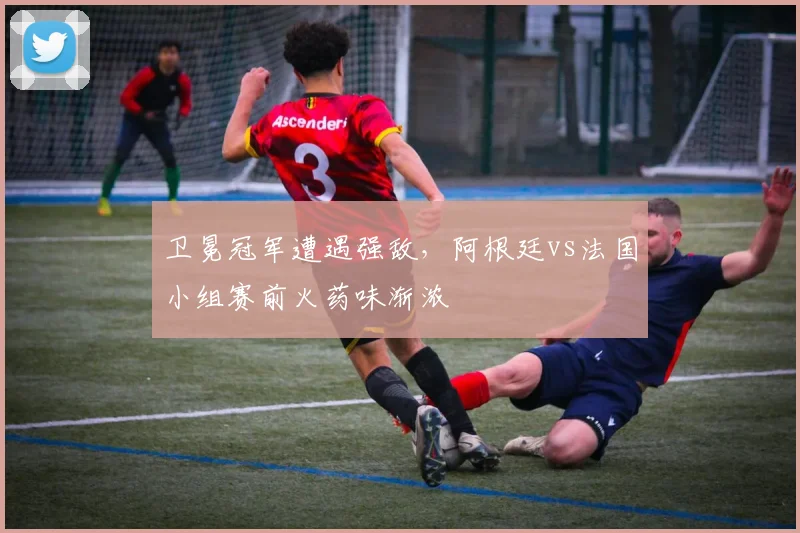卫冕冠军遭遇强敌，阿根廷vs法国小组赛前火药味渐浓