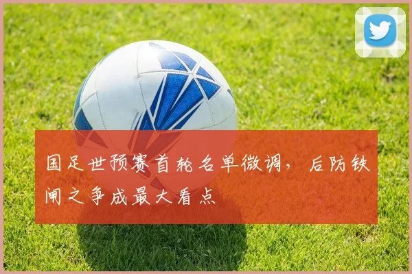 国足世预赛首轮名单微调,后防铁闸之争成最大看点