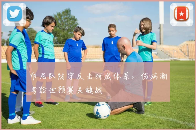 印尼队防守反击渐成体系，伤病潮考验世预赛关键战