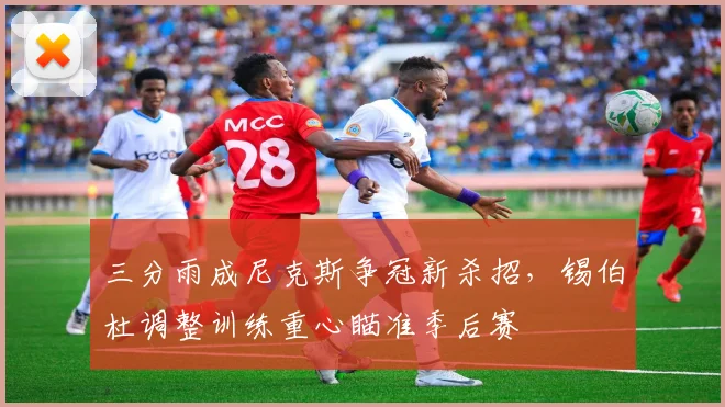 三分雨成尼克斯争冠新杀招，锡伯杜调整训练重心瞄准季后赛