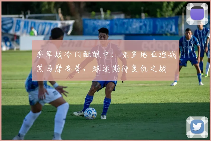 季军战冷门酝酿中：克罗地亚迎战黑马摩洛哥，球迷期待复仇之战