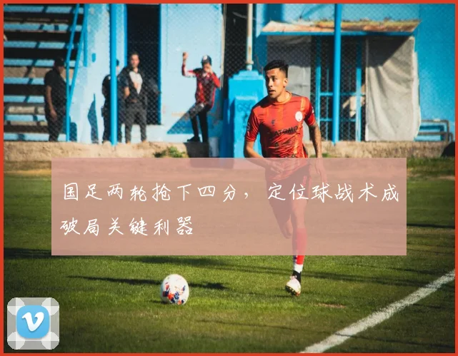 国足两轮抢下四分,定位球战术成破局关键利器
