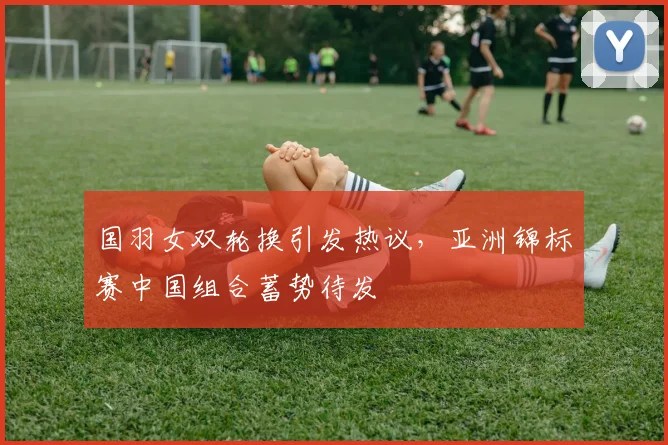 国羽女双轮换引发热议，亚洲锦标赛中国组合蓄势待发