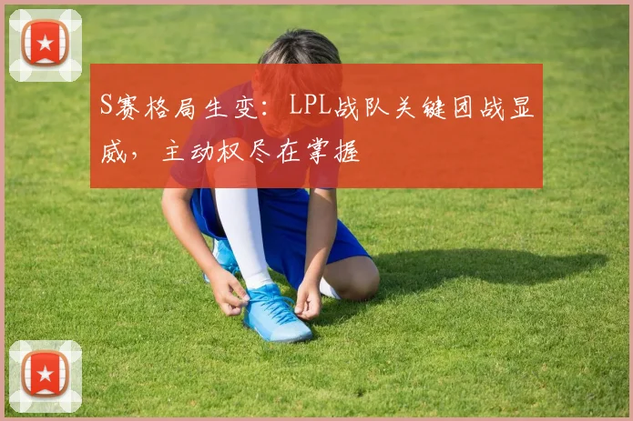 S赛格局生变：LPL战队关键团战显威，主动权尽在掌握