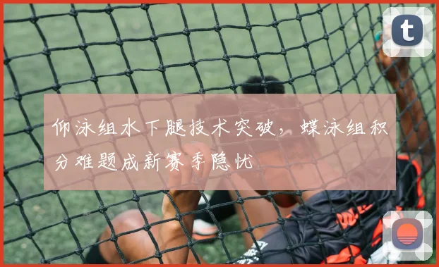 仰泳组水下腿技术突破，蝶泳组积分难题成新赛季隐忧