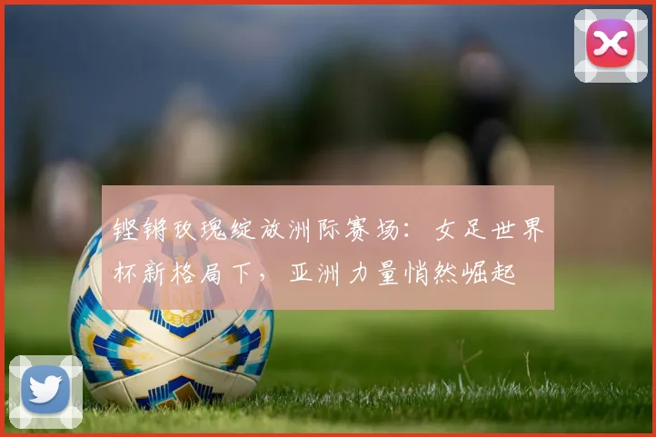 铿锵玫瑰绽放洲际赛场：女足世界杯新格局下，亚洲力量悄然崛起