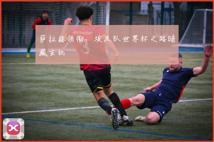 萨拉赫领衔，埃及队世界杯之路暗藏玄机