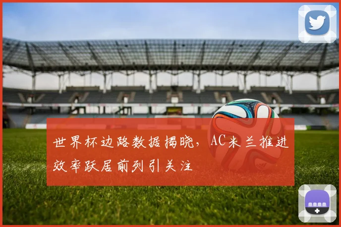 世界杯边路数据揭晓，AC米兰推进效率跃居前列引关注