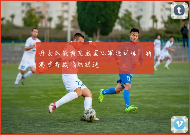 丹麦队低调完成国际赛场训练，新赛季备战悄然提速