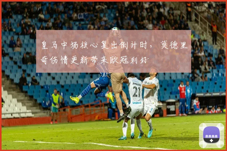 皇马中场核心复出倒计时，莫德里奇伤情更新带来欧冠利好