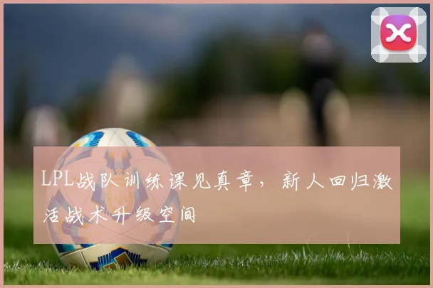 LPL战队训练课见真章，新人回归激活战术升级空间