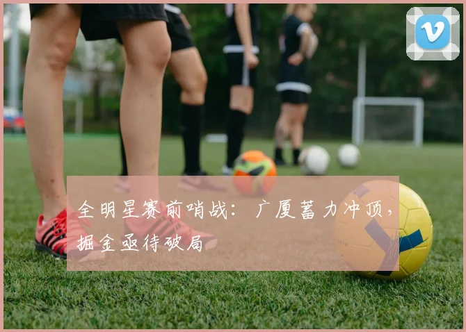 全明星赛前哨战：广厦蓄力冲顶，掘金亟待破局