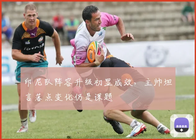 印尼队阵容升级初显成效，主帅坦言落点变化仍是课题